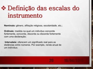  Definição das escalas do
instrumento
Nominais: gênero, afiliação religiosa, escolaridade, etc.;
Ordinais: medida na qual um indivíduo concorda
fortemente, concorda, discorda ou discorda fortemente
com uma declaração;
Intervalais: oferecem um significado real para as
distâncias entre números. Por exemplo, renda anual de
um indivíduo.
19/04/201520
 