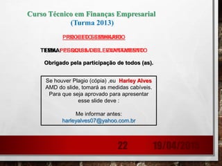 Obrigado pela participação de todos (as).
PROJETO SEMINARIO
TEMA: PESQUISA DE LEVANTAMENTO
19/04/201522
Se houver Plagio (cópia) ,eu Harley Alves
AMD do slide, tomará as medidas cabíveis.
Para que seja aprovado para apresentar
esse slide deve :
Me informar antes:
harleyalves07@yahoo.com.br
Curso Técnico em Finanças Empresarial
(Turma 2013)
PROJETO SEMINARIO
TEMA: PESQUISA DE LEVANTAMENTO
 