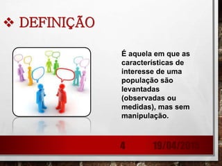  DEFINIÇÃO
É aquela em que as
características de
interesse de uma
população são
levantadas
(observadas ou
medidas), mas sem
manipulação.
19/04/20154
 