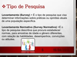 Tipo de Pesquisa
Levantamento (Survey) = É o tipo de pesquisa que visa
determinar informações sobre práticas ou opiniões atuais
de uma população específica.
Levantamento Normativo (Survey Normativo) =É o
tipo de pesquisa descritiva que procura estabelecer
normas, para amostras de idade e gênero diferentes,
com relação às habilidades, desempenhos, convicções
ou atitudes.
19/04/20155
 