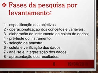  Fases da pesquisa por
levantamento:
1 - especificação dos objetivos;
2 - operacionalização dos conceitos e variáveis;
3 - elaboração do instrumento de coleta de dados;
4 - pré-teste do instrumento;
5 - seleção da amostra;
6 - coleta e verificação dos dados;
7 - análise e interpretação dos dados;
8 - apresentação dos resultados.
19/04/20156
 