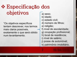  Especificação dos
objetivos
“Os objetivos específicos
tentam descrever, nos termos
mais claros possíveis,
exatamente o que será obtido
num levantamento.
a) sexo;
b) idade;
c) estado civil;
d) número de filhos;
e) religião;
f) nível de escolaridade;
g) ocupação profissional;
h) local de residência;
i) nível de salário;
j) posse de automóvel;
k) patrimônio imobiliário.
19/04/20157
 