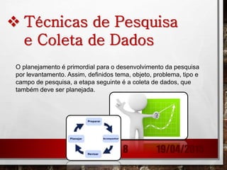  Técnicas de Pesquisa
e Coleta de Dados
O planejamento é primordial para o desenvolvimento da pesquisa
por levantamento. Assim, definidos tema, objeto, problema, tipo e
campo de pesquisa, a etapa seguinte é a coleta de dados, que
também deve ser planejada.
19/04/20158
 