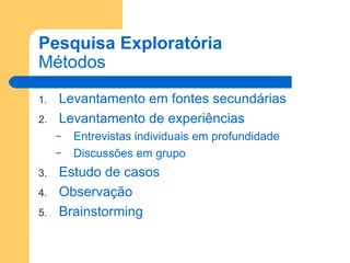 Pesquisa Exploratória Métodos Levantamento em fontes secundárias Levantamento de experiências Entrevistas individuais em profundidade Discussões em grupo Estudo de casos Observação Brainstorming 