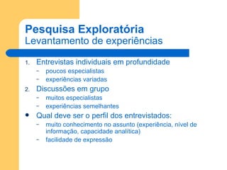 Pesquisa Exploratória Levantamento de experiências Entrevistas individuais em profundidade poucos especialistas experiências variadas Discussões em grupo muitos especialistas experiências semelhantes Qual deve ser o perfil dos entrevistados: muito conhecimento no assunto (experiência, nível de informação, capacidade analítica) facilidade de expressão 