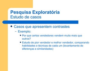 Pesquisa Exploratória Estudo de casos Casos que apresentem contrastes Exemplo:  Por que certos vendedores vendem muito mais que outros? Estudo de pior vendedor e melhor vendedor, comparando habilidades e técnicas de cada um (levantamento de diferenças e similaridades) 