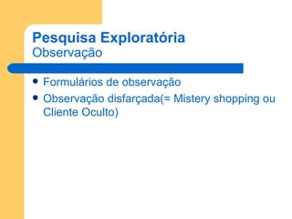 Pesquisa Exploratória Observação Formulários de observação Observação disfarçada(= Mistery shopping ou Cliente Oculto) 