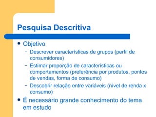 Pesquisa Descritiva Objetivo Descrever características de grupos (perfil de consumidores) Estimar proporção de características ou comportamentos (preferência por produtos, pontos de vendas, forma de consumo) Descobrir relação entre variáveis (nível de renda x consumo) É necessário grande conhecimento do tema em estudo 