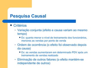 Pesquisa Causal Critérios Variação conjunta (efeito e causa variam ao mesmo tempo) Ex: quanto menor o nível de treinamento dos funcionários, menores as vendas por ponto de venda Ordem de ocorrência (o efeito foi observado depois da causa) Ex: as vendas aumentaram em determinado PDV após um treinamento de vendas realizado Eliminação de outros fatores (o efeito mantém-se independente de outros) 