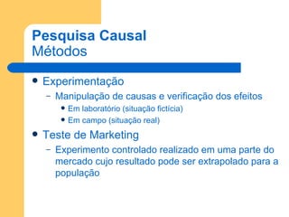 Pesquisa Causal Métodos Experimentação Manipulação de causas e verificação dos efeitos Em laboratório (situação fictícia) Em campo (situação real) Teste de Marketing Experimento controlado realizado em uma parte do mercado cujo resultado pode ser extrapolado para a população 