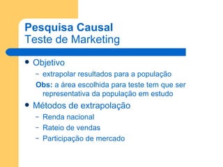 Pesquisa Causal Teste de Marketing Objetivo extrapolar resultados para a população Obs:  a área escolhida para teste tem que ser representativa da população em estudo Métodos de extrapolação Renda nacional Rateio de vendas Participação de mercado 