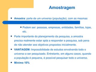 Amostragem   Amostra : parte de um universo (população), com as mesmas características deste. Podem ser: pessoas, empresas, entidades, famílias, lojas, etc. Parte importante do planejamento da pesquisa, a amostra precisa realmente estar apta a responder a pesquisa, sob pena de não atender aos objetivos propostos inicialmente. VANTAGEM:  Impossibilidade de estudos envolvendo todo o universo a ser pesquisado. Entretanto, em alguns casos, quando a população é pequena, é possível pesquisar todo o universo.  Mínimo 10% 