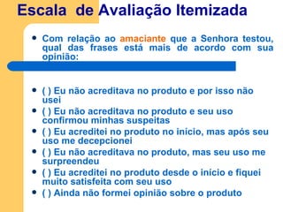 Escala  de Avaliação Itemizada Com relação ao  amaciante  que a Senhora testou, qual das frases está mais de acordo com sua opinião: ( ) Eu não acreditava no produto e por isso não usei ( ) Eu não acreditava no produto e seu uso confirmou minhas suspeitas ( ) Eu acreditei no produto no início, mas após seu uso me decepcionei ( ) Eu não acreditava no produto, mas seu uso me surpreendeu ( ) Eu acreditei no produto desde o início e fiquei muito satisfeita com seu uso ( ) Ainda não formei opinião sobre o produto   