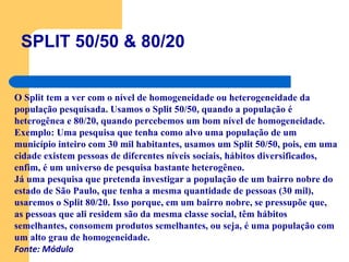 SPLIT 50/50 & 80/20 O Split tem a ver com o nível de homogeneidade ou heterogeneidade da população pesquisada. Usamos o Split 50/50, quando a população é heterogênea e 80/20, quando percebemos um bom nível de homogeneidade. Exemplo: Uma pesquisa que tenha como alvo uma população de um município inteiro com 30 mil habitantes, usamos um Split 50/50, pois, em uma cidade existem pessoas de diferentes níveis sociais, hábitos diversificados, enfim, é um universo de pesquisa bastante heterogêneo.  Já uma pesquisa que pretenda investigar a população de um bairro nobre do estado de São Paulo, que tenha a mesma quantidade de pessoas (30 mil), usaremos o Split 80/20. Isso porque, em um bairro nobre, se pressupõe que, as pessoas que ali residem são da mesma classe social, têm hábitos semelhantes, consomem produtos semelhantes, ou seja, é uma população com um alto grau de homogeneidade.  Fonte: Módulo 