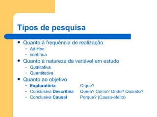 Tipos de pesquisa Quanto à frequência de realização Ad Hoc contínua Quanto à natureza da variável em estudo Qualitativa Quantitativa Quanto ao objetivo Exploratória O que? Conclusiva  Descritiva Quem? Como? Onde? Quando? Conclusiva  Causal Porque? (Causa-efeito) 