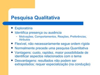 Pesquisa Qualitativa Exploratória Identifica presença ou ausência Motivações, Comportamentos, Reações, Preferências, Atributos Flexível, não necessariamente segue ordem rígida Normalmente precede uma pesquisa Quantitativa Vantagens: custo, rapidez, maior possibilidade de identificar aspectos relacionados com o tema Desvantagens: resultados não podem ser extrapolados; requer especialização (na condução) 