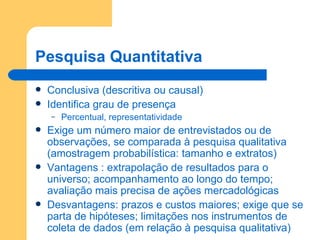 Pesquisa Quantitativa Conclusiva (descritiva ou causal) Identifica grau de presença Percentual, representatividade Exige um número maior de entrevistados ou de observações, se comparada à pesquisa qualitativa (amostragem probabilística: tamanho e extratos) Vantagens : extrapolação de resultados para o universo; acompanhamento ao longo do tempo; avaliação mais precisa de ações mercadológicas Desvantagens: prazos e custos maiores; exige que se parta de hipóteses; limitações nos instrumentos de coleta de dados (em relação à pesquisa qualitativa) 