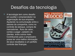 Desafios da tecnologia  A tecnologia tem como desafio em auxiliar o empreendedor na  organização de sua empresa. Ajudando na comunicação entre o setores da companhia, como no controle de estoque, compra de mercadorias , fluxo de caixa , contas a pagar ,cadastro de clientes  entre outros mais. Contribuindo para o empresário possa ter uma melhor otimização de seus resultados e um perfeito controle das finanças.  