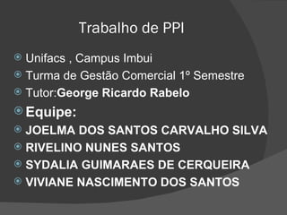 Trabalho de PPI Unifacs , Campus Imbui Turma de Gestão Comercial 1º Semestre Tutor: George Ricardo Rabelo Equipe: JOELMA DOS SANTOS CARVALHO SILVA RIVELINO NUNES SANTOS SYDALIA GUIMARAES DE CERQUEIRA VIVIANE NASCIMENTO DOS SANTOS 