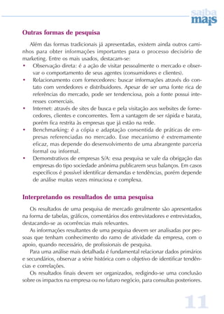 Outras formas de pesquisa
  Além das formas tradicionais já apresentadas, existem ainda outros cami-
nhos para obter informações importantes para o processo decisório de
marketing. Entre os mais usados, destacam-se:
• Observação direta: é a ação de visitar pessoalmente o mercado e obser-
    var o comportamento de seus agentes (consumidores e clientes).
• Relacionamento com fornecedores: buscar informações através do con-
    tato com vendedores e distribuidores. Apesar de ser uma fonte rica de
    referências do mercado, pode ser tendenciosa, pois a fonte possui inte-
    resses comerciais.
• Internet: através de sites de busca e pela visitação aos websites de forne-
    cedores, clientes e concorrentes. Tem a vantagem de ser rápida e barata,
    porém fica restrita às empresas que já estão na rede.
• Benchmarking: é a cópia e adaptação consentida de práticas de em-
    presas referenciadas no mercado. Esse mecanismo é extremamente
    eficaz, mas depende do desenvolvimento de uma abrangente parceria
    formal ou informal.
• Demonstrativos de empresas S/A: essa pesquisa se vale da obrigação das
    empresas do tipo sociedade anônima publicarem seus balanços. Em casos
    específicos é possível identificar demandas e tendências, porém depende
    de análise muitas vezes minuciosa e complexa.


Interpretando os resultados de uma pesquisa
   Os resultados de uma pesquisa de mercado geralmente são apresentados
na forma de tabelas, gráficos, comentários dos entrevistadores e entrevistados,
destacando-se as ocorrências mais relevantes.
   As informações resultantes de uma pesquisa devem ser analisadas por pes-
soas que tenham conhecimento do ramo de atividade da empresa, com o
apoio, quando necessário, de profissionais de pesquisa.
   Para uma análise mais detalhada é fundamental relacionar dados primários
e secundários, observar a série histórica com o objetivo de identificar tendên-
cias e correlações.
   Os resultados finais devem ser organizados, redigindo-se uma conclusão
sobre os impactos na empresa ou no futuro negócio, para consultas posteriores.



                                                                       11
 