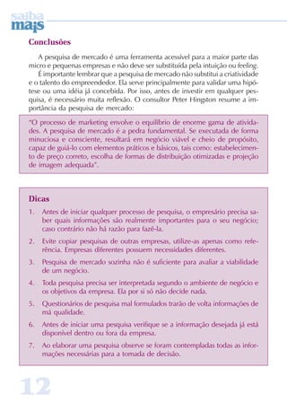 Conclusões
   A pesquisa de mercado é uma ferramenta acessível para a maior parte das
micro e pequenas empresas e não deve ser substituída pela intuição ou feeling.
   É importante lembrar que a pesquisa de mercado não substitui a criatividade
e o talento do empreendedor. Ela serve principalmente para validar uma hipó-
tese ou uma idéia já concebida. Por isso, antes de investir em qualquer pes-
quisa, é necessário muita reflexão. O consultor Peter Hingston resume a im-
portância da pesquisa de mercado:

“O processo de marketing envolve o equilíbrio de enorme gama de ativida-
des. A pesquisa de mercado é a pedra fundamental. Se executada de forma
minuciosa e consciente, resultará em negócio viável e cheio de propósito,
capaz de guiá-lo com elementos práticos e básicos, tais como: estabelecimen-
to de preço correto, escolha de formas de distribuição otimizadas e projeção
de imagem adequada”.



Dicas
1.   Antes de iniciar qualquer processo de pesquisa, o empresário precisa sa-
     ber quais informações são realmente importantes para o seu negócio;
     caso contrário não há razão para fazê-la.
2.   Evite copiar pesquisas de outras empresas, utilize-as apenas como refe-
     rência. Empresas diferentes possuem necessidades diferentes.
3.   Pesquisa de mercado sozinha não é suficiente para avaliar a viabilidade
     de um negócio.
4.   Toda pesquisa precisa ser interpretada segundo o ambiente de negócio e
     os objetivos da empresa. Ela por si só não decide nada.
5.   Questionários de pesquisa mal formulados trarão de volta informações de
     má qualidade.
6.   Antes de iniciar uma pesquisa verifique se a informação desejada já está
     disponível dentro ou fora da empresa.
7.   Ao elaborar uma pesquisa observe se foram contempladas todas as infor-
     mações necessárias para a tomada de decisão.




12
 