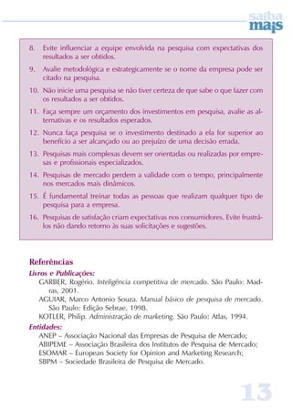 8.   Evite influenciar a equipe envolvida na pesquisa com expectativas dos
     resultados a ser obtidos.
9.   Avalie metodológica e estrategicamente se o nome da empresa pode ser
     citado na pesquisa.
10. Não inicie uma pesquisa se não tiver certeza de que sabe o que fazer com
    os resultados a ser obtidos.
11. Faça sempre um orçamento dos investimentos em pesquisa, avalie as al-
    ternativas e os resultados esperados.
12. Nunca faça pesquisa se o investimento destinado a ela for superior ao
    benefício a ser alcançado ou ao prejuízo de uma decisão errada.
13. Pesquisas mais complexas devem ser orientadas ou realizadas por empre-
    sas e profissionais especializados.
14. Pesquisas de mercado perdem a validade com o tempo, principalmente
    nos mercados mais dinâmicos.
15. É fundamental treinar todas as pessoas que realizam qualquer tipo de
    pesquisa para a empresa.
16. Pesquisas de satisfação criam expectativas nos consumidores. Evite frustrá-
    los não dando retorno às suas solicitações e sugestões.




Referências
Livros e Publicações:
   GARBER, Rogério. Inteligência competitiva de mercado. São Paulo: Mad-
       ras, 2001.
   AGUIAR, Marco Antonio Souza. Manual básico de pesquisa de mercado.
       São Paulo: Edição Sebrae, 1998.
   KOTLER, Philip. Administração de marketing. São Paulo: Atlas, 1994.
Entidades:
   ANEP – Associação Nacional das Empresas de Pesquisa de Mercado;
   ABIPEME – Associação Brasileira dos Institutos de Pesquisa de Mercado;
   ESOMAR – European Society for Opinion and Marketing Research;
   SBPM – Sociedade Brasileira de Pesquisa de Mercado.



                                                                       13
 