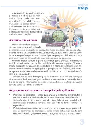 A pesquisa de mercado ganha im-
portância à medida que os mer-
cados ficam cada vez mais
saturados de competidores e as
mudanças no comportamen-
to dos clientes se tornam mais
intensas e freqüentes, deixando
o processo de decisão de marketing
cada dia mais complexo.

Acabando com os mitos
   Muitos confundem pesquisa
de mercado com a aplicação de
questionários ou realização de entrevistas. Essas atividades são apenas algu-
mas das formas de obter determinadas informações. Para tomar decisões acer-
tadas, o empresário pode usar diversos tipos de pesquisa. Até mesmo a sim-
ples observação da concorrência pode ser chamada de pesquisa.
   Um erro muito comum e grave é acreditar que a pesquisa de mercado
sozinha é suficiente para avaliar a viabilidade de um negócio. O instru-
mento completo de análise de viabilidade é o plano de negócios, que ne-
cessariamente contém uma pesquisa. A pesquisa é insuficiente, pois ofere-
ce apenas informações sobre o mercado, e não sobre o modelo de negó-
cios a ser implantado.
   Também não se deve fazer pesquisa se a empresa não está em condições
de usar os resultados obtidos para melhorar a sua atuação no mercado. Lem-
bre-se da regra: informações que não levam a decisões práticas são quase
sempre perda de tempo e dinheiro.

As pesquisas mais comuns e suas principais aplicações
•   Potencial de consumo – usada para avaliar a demanda de produtos e
    serviços e embasar decisões de entrada em mercados desconhecidos
•   Satisfação do cliente – usada para identificar falhas e oportunidades de
    melhoria nos produtos e serviços, pode ser feita de forma contínua ou
    esporádica.
•   Participação de mercado (market share) – mede a força da empresa e de
    seus concorrentes no mercado e, entre outras aplicações, usada para
    direcionar os esforços promocionais, a força de vendas e a propaganda.



                                                                          3
 