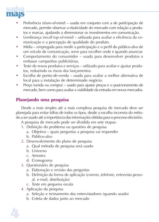 •   Preferência (share-of-mind) – usada em conjunto com a de participação de
    mercado, permite observar a elasticidade do mercado com relação a produ-
    tos e marcas, ajudando a dimensionar os investimentos em comunicação.
•   Lembrança (recall top-of-mind) – utilizada para avaliar a eficiência da co-
    municação e a percepção de qualidade do produto.
•   Mídia – empregada para medir a participação e o perfil do público-alvo de
    um veículo de comunicação, serve para escolher onde e quando anunciar.
•   Comportamento do consumidor – usada para desenvolver produtos e
    embasar campanhas publicitárias.
•   Teste de novos produtos e serviços – utilizado para avaliar e ajustar produ-
    tos, reduzindo os riscos dos lançamentos.
•   Escolha de ponto-de-venda – usada para avaliar a melhor alternativa de
    local para a instalação de determinado negócio.
•   Preço (venda ou compra) – usado para ajustar preços e o posicionamento de
    mercado, bem como para avaliar a viabilidade da entrada em novos mercados.

Planejando uma pesquisa
   Desde a mais simples até a mais complexa pesquisa de mercado deve ser
planejada para evitar falhas de todos os tipos, desde a escolha incorreta do méto-
do a ser usado até a importância das informações obtidas para o processo decisório.
   A pesquisa de mercado pode ser dividida em sete etapas:
   1. Definição do problema ou questões de pesquisa
       a. Objetivo – quais perguntas a pesquisa vai responder
       b. Público-alvo
   2. Desenvolvimento do plano de pesquisa
       a. Qual método de pesquisa será usado
       b. Universo
       c. Amostra
       d. Cronograma
   3. Questionário de pesquisa
       a. Elaboração e revisão das perguntas
       b. Definição da forma de aplicação (correio, telefone, entrevista pesso-
           al, e-mail, distribuição)
       c. Teste em pequena escala
   4. Aplicação da pesquisa
       a. Seleção e treinamento dos entrevistadores (quando usado)
       b. Coleta de dados junto ao mercado



4
 