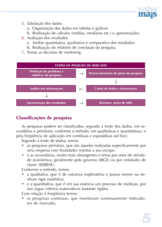 5. Tabulação dos dados
      a. Organização dos dados em tabelas e gráficos
      b. Realização de cálculos (médias, medianas etc.) e aproximações.
   6. Avaliação dos resultados
      a. Análise quantitativa, qualitativa e comparativa dos resultados
      b. Realização do relatório de conclusão da pesquisa
   7. Tomar as decisões de marketing


                         ETAPAS DA PESQUISA DE MERC ADO
       Definição do problema e
        objetivos da pesquisa         →     Desenvolvimento do plano de pesquisa

                                                             ↓
        Análise das informações       ←        C oleta de dados e informações

                  ↓
      Apresentação dos resultados     →           Decisões: ações de MKT



Classificações de pesquisa
   As pesquisas podem ser classificadas, segundo a fonte dos dados, em se-
cundários e primários; conforme o método, em qualitativas e quantitativas; e
pela freqüência de aplicação em contínuas e esporádicas (ad hoc).
   Segundo a fonte de dados, temos:
   • as pesquisas primárias, que são aquelas realizadas especificamente por
       uma empresa com finalidades restritas a seu escopo,
   • e as secundárias, muito mais abrangentes e feitas por setor de ativida-
       de econômica, geralmente pelo governo (IBGE) ou por entidades de
       classe (SEBRAE).
   Conforme o método, temos:
   • a qualitativa, que é de natureza exploratória e possui menor ou ne-
       nhum rigor estatístico,
   • e a quantitativa, que é em sua essência um processo de medição, por
       isso segue critérios matemáticos bastante rígidos.
   Com relação à freqüência temos:
   • as pesquisas contínuas, que monitoram continuamente indicado-
       res de mercado,



                                                                                5
 