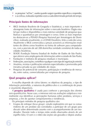 • as pesquisas “ad hoc”, usadas quando surgem questões específicas a responder,
    • e as cíclicas, realizadas repetidas vezes a cada determinado período de tempo.

Principais fontes de informações
•    IBGE (Instituto Brasileiro de Geografia e Estatística), a mais importante e
     abrangente fonte de informações sobre o mercado brasileiro. Órgão esta-
     tal que realiza e disponibiliza a mais extensa variedade de pesquisas qua-
     litativas e quantitativas por amostragem e censo. Entre as mais importan-
     tes destacam-se a PENAD (Pesquisa Nacional por Amostragem de Domi-
     cílios), realizada anualmente, e o CENSO brasileiro, feito a cada dez anos.
     Atualmente o IBGE comercializa a preços acessíveis as informações resul-
     tantes do último censo brasileiro na forma de software para computado-
     res, com a precisão de até 200 domicílios (unidade censitária) de todas as
     cidades brasileiras;
•    SEADE (Fundação Sistema Estadual de Análise de Dados de São Paulo),
     que oferece uma ampla gama de informações sobre o estado de São Paulo;
•    Fundações e institutos de pesquisa estaduais e municipais;
•    Federações, associações, conselhos e qualquer outro tipo de organização setorial;
•    Anuários, revistas e publicações setoriais especializados e promovidos pela
     iniciativa privada ou por entidades de classe;
•    Pesquisas de potencial de consumo, participação e tendências de merca-
     do, entre outras, comercializadas por empresas de pesquisa.

Qual pesquisa aplicar?
    A escolha depende de vários fatores: os objetivos da pesquisa, o tipo de
informação pretendida, a natureza do público-alvo e a combinação de prazo
e orçamento disponíveis.
    A pesquisa qualitativa é usada para conhecer a percepção dos clientes
sem quantificá-los. Nesse caso, o interesse está nas avaliações subjetivas e nor-
malmente visa identificar as percepções humanas sobre produtos, serviços e
empresas, a fim de apontar comportamentos e tendências.
    Os principais métodos de pesquisa qualitativa são:
• Grupos de enfoque (focus group): estudo exploratório em que os consu-
     midores de um produto são convidados a participar de um grupo para
     discutir sobre determinado assunto com o acompanhamento de um mo-
     derador. Durante todo o tempo estão sendo observados através de um
     espelho falso. O som e o vídeo das seções são gravados e depois analisa-



6
 