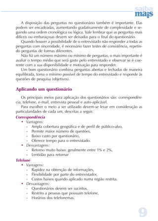 A disposição das perguntas no questionário também é importante. Elas
podem ser encadeadas, aumentando gradativamente de complexidade e se-
guindo uma ordem cronológica ou lógica. Vale lembrar que as perguntas mais
difíceis ou embaraçosas devem ser deixadas para o final do questionário.
    Quando houver a possibilidade de o entrevistado não responder a todas as
perguntas com sinceridade, é necessário fazer testes de consistência, repetin-
do perguntas de formas diferentes.
    Não há um número máximo ou mínimo de perguntas, o mais importante é
avaliar o tempo médio que será gasto pelo entrevistado e observar se é coe-
rente com a sua disponibilidade e motivação para responder.
    Um bom questionário combina perguntas abertas e fechadas de maneira
equilibrada, toma o mínimo possível de tempo do entrevistado e responde às
questões de pesquisa (objetivos).

Aplicando um questionário
    Os principais meios para aplicação dos questionários são: correspondên-
cia, telefone, e-mail, entrevista pessoal e auto-aplicável.
    Para escolher o meio a ser utilizado devem-se levar em consideração as
particularidades de cada um, descritas a seguir.
Correspondência
    • Vantagens:
        - Ampla cobertura geográfica e de perfil de público-alvo,
        - Permite maior número de questões,
        - Baixo custo por questionário,
        - Oferece tempo para o entrevistado.
    • Desvantagens:
        - Retorno muito baixo: geralmente entre 1% e 2%,
        - Lentidão para retornar
Telefone
    • Vantagens:
        - Rapidez na obtenção de informações,
        - Flexibilidade por parte do entrevistador,
        - Custos baixos quando aplicado numa região restrita.
    • Desvantagens:
        - Questionários devem ser sucintos,
        - Restrito a pessoas que possuam telefone,
        - Horários dos telefonemas.



                                                                           9
 