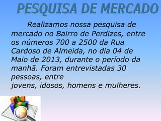 Realizamos nossa pesquisa de
mercado no Bairro de Perdizes, entre
os números 700 a 2500 da Rua
Cardoso de Almeida, no dia 04 de
Maio de 2013, durante o período da
manhã. Foram entrevistadas 30
pessoas, entre
jovens, idosos, homens e mulheres.
 