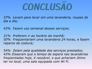 37% Levam para lavar em uma lavanderia, roupas do
dia a dia;
43% Fazem uso semanal desses serviços;
31% Preferem ir ao horário da manhã;
50% Freqüentariam uma lavanderia 24 horas, e fazem
reparos de costura;
54% Zelam pela qualidade dos serviços prestados;
43% Disseram que o tempo de espera nas lavanderias
freqüentadas hoje, é razoável, e que achariam ótimo
ter no local, uma sala equipada com Wi Fi.
 