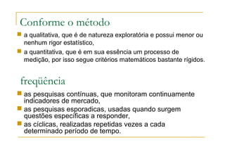 Conforme o método
 as pesquisas contínuas, que monitoram continuamente
indicadores de mercado,
 as pesquisas esporadicas, usadas quando surgem
questões específicas a responder,
 as cíclicas, realizadas repetidas vezes a cada
determinado período de tempo.
freqüência
 a qualitativa, que é de natureza exploratória e possui menor ou
nenhum rigor estatístico,
 a quantitativa, que é em sua essência um processo de
medição, por isso segue critérios matemáticos bastante rígidos.
 