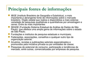 Principais fontes de informações
 IBGE (Instituto Brasileiro de Geografia e Estatística), a mais
importante e abrangente fonte de informações sobre o mercado
brasileiro. Órgão estatal que realiza e disponibiliza a mais extensa
variedade de pesquisas qualitativas e quantitativas por amostragem e
censo. Entre as mais importantes
 SEADE (Fundação Sistema Estadual de Análise de Dados de São
Paulo), que oferece uma ampla gama de informações sobre o estado
de São Paulo;
 Fundações e institutos de pesquisa estaduais e municipais;
 Federações, associações, conselhos e qualquer outro tipo de
organização setorial;
 Anuários, revistas e publicações setoriais especializados e
promovidos pela iniciativa privada ou por entidades de classe;
 Pesquisas de potencial de consumo, participação e tendências de
mercado, entre outras, comercializadas por empresas de pesquisa.
 