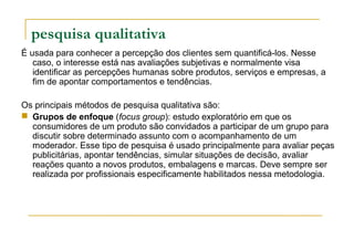 pesquisa qualitativa
É usada para conhecer a percepção dos clientes sem quantificá-los. Nesse
caso, o interesse está nas avaliações subjetivas e normalmente visa
identificar as percepções humanas sobre produtos, serviços e empresas, a
fim de apontar comportamentos e tendências.
Os principais métodos de pesquisa qualitativa são:
 Grupos de enfoque (focus group): estudo exploratório em que os
consumidores de um produto são convidados a participar de um grupo para
discutir sobre determinado assunto com o acompanhamento de um
moderador. Esse tipo de pesquisa é usado principalmente para avaliar peças
publicitárias, apontar tendências, simular situações de decisão, avaliar
reações quanto a novos produtos, embalagens e marcas. Deve sempre ser
realizada por profissionais especificamente habilitados nessa metodologia.
 
