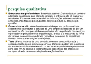 pesquisa qualitativa
 Entrevistas em profundidade: Entrevista pessoal .O entrevistador deve ser
altamente qualificado, pois além de conduzir a entrevista ele irá avaliar os
resultados. Espera-se que sejam obtidas informações sobre expectativas,
angústias, incertezas e preocupações sobre o produto ou assunto em
questão.
 Consumidor oculto: é um levantamento feito por um profissional que
experimenta os produtos e serviços de uma empresa passando-se por um
consumidor. Os principais atributos avaliados são: a qualidade dos serviços
e processos e principalmente a qualificação, a ética e a motivação da força
de vendas, das operadoras de tele marketing, da equipe de assistência
técnica, entre outras funções da empresa.
 Teste clínico: trata-se de uma entrevista com um consumidor após a
experimentação de um produto ou serviço. Os testes podem ser realizados
no ambiente cotidiano de mercado ou em locais especialmente preparados
para esse fim. O objetivo é testar atributos específicos dos produtos e
serviços, através de uma avaliação de reação imediata.
 