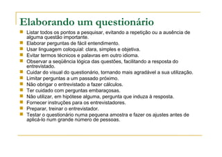 Elaborando um questionário
 Listar todos os pontos a pesquisar, evitando a repetição ou a ausência de
alguma questão importante.
 Elaborar perguntas de fácil entendimento.
 Usar linguagem coloquial: clara, simples e objetiva.
 Evitar termos técnicos e palavras em outro idioma.
 Observar a seqüência lógica das questões, facilitando a resposta do
entrevistado.
 Cuidar do visual do questionário, tornando mais agradável a sua utilização.
 Limitar perguntas a um passado próximo.
 Não obrigar o entrevistado a fazer cálculos.
 Ter cuidado com perguntas embaraçosas.
 Não utilizar, em hipótese alguma, pergunta que induza à resposta.
 Fornecer instruções para os entrevistadores.
 Preparar, treinar o entrevistador.
 Testar o questionário numa pequena amostra e fazer os ajustes antes de
aplicá-lo num grande número de pessoas.
 