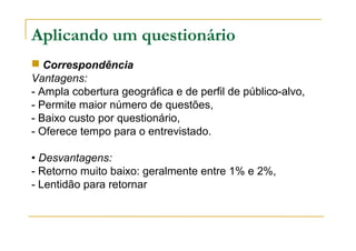 Aplicando um questionário
 Correspondência
Vantagens:
- Ampla cobertura geográfica e de perfil de público-alvo,
- Permite maior número de questões,
- Baixo custo por questionário,
- Oferece tempo para o entrevistado.
• Desvantagens:
- Retorno muito baixo: geralmente entre 1% e 2%,
- Lentidão para retornar
 