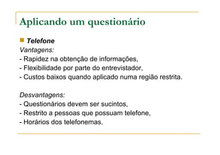 Aplicando um questionário
 Telefone
Vantagens:
- Rapidez na obtenção de informações,
- Flexibilidade por parte do entrevistador,
- Custos baixos quando aplicado numa região restrita.
Desvantagens:
- Questionários devem ser sucintos,
- Restrito a pessoas que possuam telefone,
- Horários dos telefonemas.
 