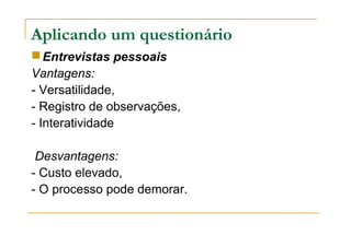 Aplicando um questionário
Entrevistas pessoais
Vantagens:
- Versatilidade,
- Registro de observações,
- Interatividade
Desvantagens:
- Custo elevado,
- O processo pode demorar.
 