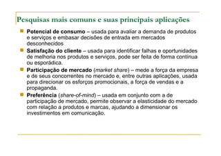 Pesquisas mais comuns e suas principais aplicações
 Potencial de consumo – usada para avaliar a demanda de produtos
e serviços e embasar decisões de entrada em mercados
desconhecidos
 Satisfação do cliente – usada para identificar falhas e oportunidades
de melhoria nos produtos e serviços, pode ser feita de forma contínua
ou esporádica.
 Participação de mercado (market share) – mede a força da empresa
e de seus concorrentes no mercado e, entre outras aplicações, usada
para direcionar os esforços promocionais, a força de vendas e a
propaganda.
 Preferência (share-of-mind) – usada em conjunto com a de
participação de mercado, permite observar a elasticidade do mercado
com relação a produtos e marcas, ajudando a dimensionar os
investimentos em comunicação.
 