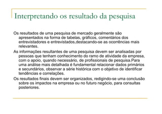 Interpretando os resultado da pesquisa
Os resultados de uma pesquisa de mercado geralmente são
apresentados na forma de tabelas, gráficos, comentários dos
entrevistadores e entrevistados,destacando-se as ocorrências mais
relevantes.
As informações resultantes de uma pesquisa devem ser analisadas por
pessoas que tenham conhecimento do ramo de atividade da empresa,
com o apoio, quando necessário, de profissionais de pesquisa.Para
uma análise mais detalhada é fundamental relacionar dados primários
e secundários, observar a série histórica com o objetivo de identificar
tendências e correlações.
Os resultados finais devem ser organizados, redigindo-se uma conclusão
sobre os impactos na empresa ou no futuro negócio, para consultas
posteriores.
 