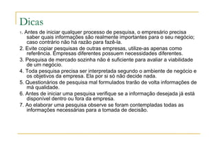 Dicas
1. Antes de iniciar qualquer processo de pesquisa, o empresário precisa
saber quais informações são realmente importantes para o seu negócio;
caso contrário não há razão para fazê-la.
2. Evite copiar pesquisas de outras empresas, utilize-as apenas como
referência. Empresas diferentes possuem necessidades diferentes.
3. Pesquisa de mercado sozinha não é suficiente para avaliar a viabilidade
de um negócio.
4. Toda pesquisa precisa ser interpretada segundo o ambiente de negócio e
os objetivos da empresa. Ela por si só não decide nada.
5. Questionários de pesquisa mal formulados trarão de volta informações de
má qualidade.
6. Antes de iniciar uma pesquisa verifique se a informação desejada já está
disponível dentro ou fora da empresa.
7. Ao elaborar uma pesquisa observe se foram contempladas todas as
informações necessárias para a tomada de decisão.
 