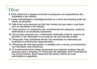 Dicas
8. Evite influenciar a equipe envolvida na pesquisa com expectativas dos
resultados a ser obtidos.
9. Avalie metodológica e estrategicamente se o nome da empresa pode ser
citado na pesquisa.
10. Não inicie uma pesquisa se não tiver certeza de que sabe o que fazer
com os resultados a ser obtidos.
11. Faça sempre um orçamento dos investimentos em pesquisa, avalie as
alternativas e os resultados esperados.
12. Nunca faça pesquisa se o investimento destinado a ela for superior ao
benefício a ser alcançado ou ao prejuízo de uma decisão errada.
13. Pesquisas mais complexas devem ser orientadas ou realizadas por
empresas e profissionais especializados.
14. Pesquisas de mercado perdem a validade com o tempo, principalmente
nos mercados mais dinâmicos.
15. É fundamental treinar todas as pessoas que realizam qualquer tipo de
pesquisa para a empresa.16. Pesquisas de satisfação criam expectativas
nos consumidores. Evite frustrá-los não dando retorno às suas
solicitações e sugestões.
 
