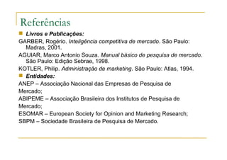 Referências
 Livros e Publicações:
GARBER, Rogério. Inteligência competitiva de mercado. São Paulo:
Madras, 2001.
AGUIAR, Marco Antonio Souza. Manual básico de pesquisa de mercado.
São Paulo: Edição Sebrae, 1998.
KOTLER, Philip. Administração de marketing. São Paulo: Atlas, 1994.
 Entidades:
ANEP – Associação Nacional das Empresas de Pesquisa de
Mercado;
ABIPEME – Associação Brasileira dos Institutos de Pesquisa de
Mercado;
ESOMAR – European Society for Opinion and Marketing Research;
SBPM – Sociedade Brasileira de Pesquisa de Mercado.
 