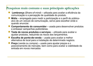 Pesquisas mais comuns e suas principais aplicações
 Lembrança (Share-of-mind) – utilizada para avaliar a eficiência da
comunicação e a percepção de qualidade do produto.
 Mídia – empregada para medir a participação e o perfil do público-
alvo de um veículo de comunicação, serve para escolher onde e
quando anunciar.
 Comportamento do consumidor – usada para desenvolver produtos
e embasar campanhas publicitárias.
 Teste de novos produtos e serviços – utilizado para avaliar e
ajustar produtos, reduzindo os riscos dos lançamentos.
 Escolha de ponto-de-venda – usada para avaliar a melhor
alternativa de local para a instalação de determinado negócio.
 Preço (venda ou compra) – usado para ajustar preços e o
posicionamento de mercado, bem como para avaliar a viabilidade da
entrada em novos mercados
 