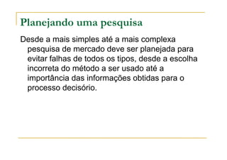 Planejando uma pesquisa
Desde a mais simples até a mais complexa
pesquisa de mercado deve ser planejada para
evitar falhas de todos os tipos, desde a escolha
incorreta do método a ser usado até a
importância das informações obtidas para o
processo decisório.
 