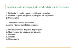 A pesquisa de mercado pode ser dividida em nove etapas:
1. Definição do problema ou questões de pesquisa
a. Objetivo – quais perguntas a pesquisa vai responder
b. Público-alvo
2.Definição da coleta dos dados
a. como irão ser levantados os dados
3. Desenvolvimento do plano de pesquisa
a. Qual método de pesquisa será usado
b. Universo
c. Amostra
d. Cronograma
 
