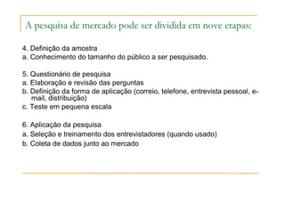 A pesquisa de mercado pode ser dividida em nove etapas:
4. Definição da amostra
a. Conhecimento do tamanho do público a ser pesquisado.
5. Questionário de pesquisa
a. Elaboração e revisão das perguntas
b. Definição da forma de aplicação (correio, telefone, entrevista pessoal, e-
mail, distribuição)
c. Teste em pequena escala
6. Aplicação da pesquisa
a. Seleção e treinamento dos entrevistadores (quando usado)
b. Coleta de dados junto ao mercado
 